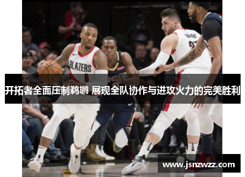 开拓者全面压制鹈鹕 展现全队协作与进攻火力的完美胜利 开拓者全面压制鹈鹕 展现全队协作与进攻火力的完美胜利
